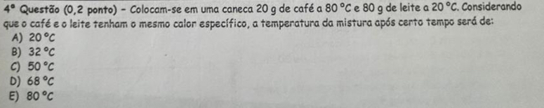 4° Questão (0,2 ponto) - Colocam-se em uma caneca 20 g de café a 80°C e 80 g de leite a 20°C. Considerando
que o café e o leite tenham o mesmo calor específico, a temperatura da mistura após certo tempo será de:
A) 20°C
B) 32°C
C) 50°C
DJ 68°C
E) 80°C