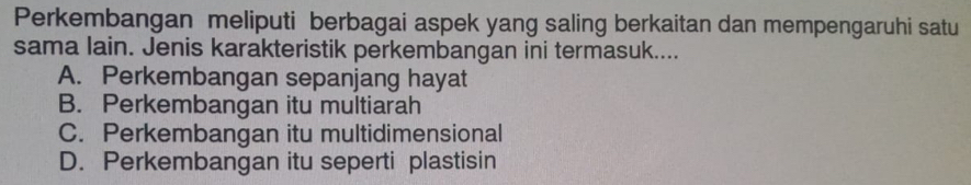 Perkembangan meliputi berbagai aspek yang saling berkaitan dan mempengaruhi satu
sama lain. Jenis karakteristik perkembangan ini termasuk....
A. Perkembangan sepanjang hayat
B. Perkembangan itu multiarah
C. Perkembangan itu multidimensional
D. Perkembangan itu seperti plastisin