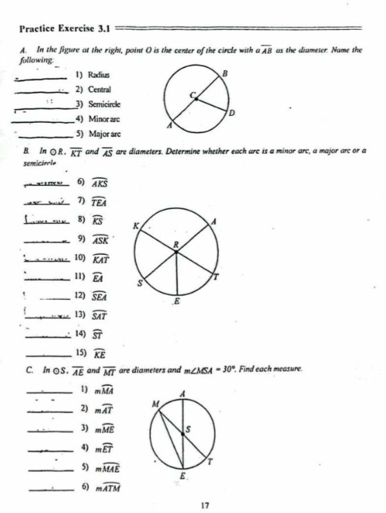 Practice Exercise 3.1 
A. In the figure at the right, point O is the center of the circle with a overline AB as the diameter. Name the 
following. 
_1) Radius 
_2) Central 
_3) Semicircle 
_4) Minor arc 
_5) Major arc 
B.∈In ○ R, overline KT and overline AS are diameters. Determine whether each arc is a minor arc, a major arc or a 
semicirole 
_6) widehat AKS
_7) widehat TEA
_8) widehat KS
_9) widehat ASK
_10) widehat KAT
_11) widehat EA! _12) widehat SEA
_13) widehat SAT
_14) widehat ST
_15) widehat KE
C. In ⊙S. overline AE and overline MT are diameters and m∠ MSA=30°. Find each measure. 
_1) mwidehat MA
_2) mwidehat AT
_3) mwidehat ME
_4) mwidehat ET
_5) mwidehat MAE
_6) mwidehat ATM
17