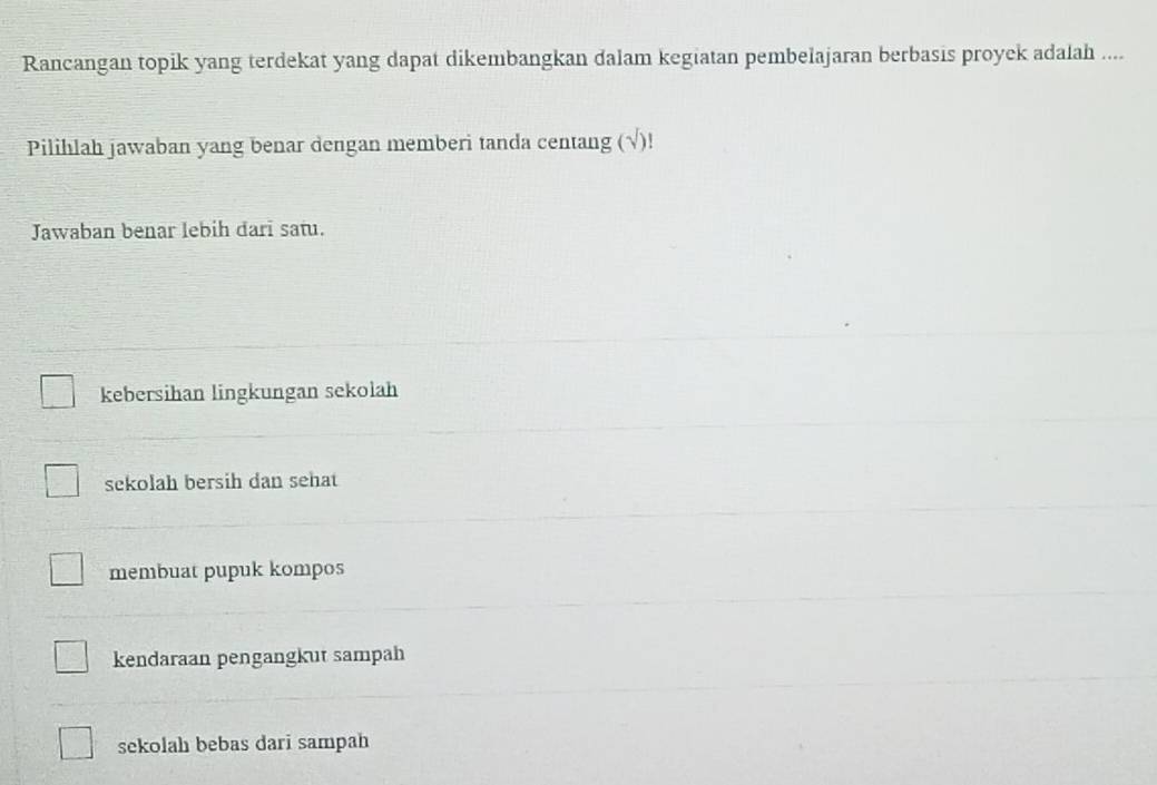 Rancangan topik yang terdekat yang dapat dikembangkan dalam kegiatan pembelajaran berbasis proyek adalah ....
Pilihlah jawaban yang benar dengan memberi tanda centang (√)!
Jawaban benar lebih darī sat.
kebersihan lingkungan sekolah
sekolah bersih dan sehat
membuat pupuk kompos
kendaraan pengangkut sampah
sekolah bebas dari sampah