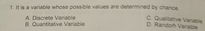 It is a variable whose possible values are determined by chance.
A. Discrete Variable
C. Qualitative Variable
B. Quantitative Variable
D. Randor Variable