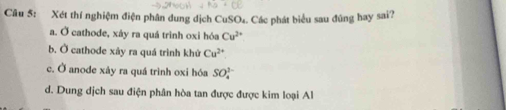 Xét thí nghiệm điện phân dung dịch CuSO₄. Các phát biểu sau đúng bay sai?
a. Ở cathode, xảy ra quá trình oxi hóa Cu^(2+)
b. Ở cathode xây ra quá trình khử Cu^(2+)
c. Ở anode xảy ra quá trình oxi hóa SO_4^(2-)
d. Dung dịch sau điện phân hòa tan được được kim loại Al