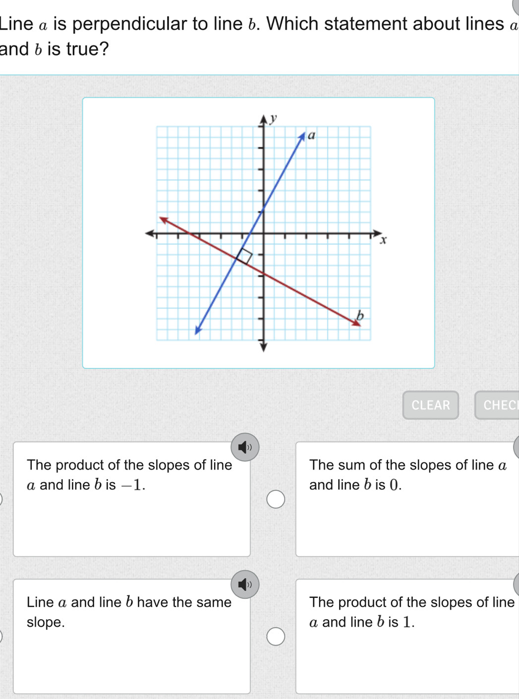 Line « is perpendicular to line ¿. Which statement about lines à
and b is true?
CLEAR CHECI
The product of the slopes of line The sum of the slopes of line a
a and line b is −1. and line b is 0.
Line a and line b have the same The product of the slopes of line
slope. a and line b is 1.