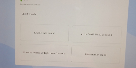 Last Arwered 29/9/24
LIGHT travels... 
FASTER than sound at the SAME SPEED as sound 
[Don't be ridiculous! Light doesn't travel!] SLOWER than sound