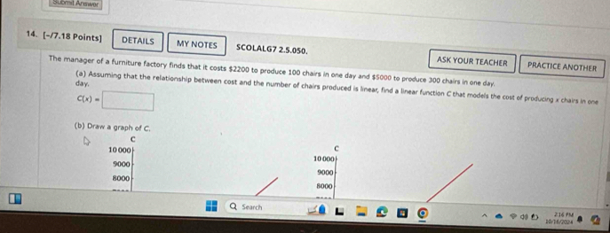 Submit Answer 
14. [-/7.18 Points] DETAILS MY NOTES SCOLALG7 2.5.050. ASK YOUR TEACHER 
PRACTICE ANOTHER 
The manager of a furniture factory finds that it costs $2200 to produce 100 chairs in one day and $5000 to produce 300 chairs in one day.
day. 
(a) Assuming that the relationship between cost and the number of chairs produced is linear; find a linear function C that models the cost of producing x chairs in one
C(x)=□
(b) Draw a graph of C. 
c 
c
10 000 10 000
9000
8000 9000
8000
Search 216 PM 
10/16/2024