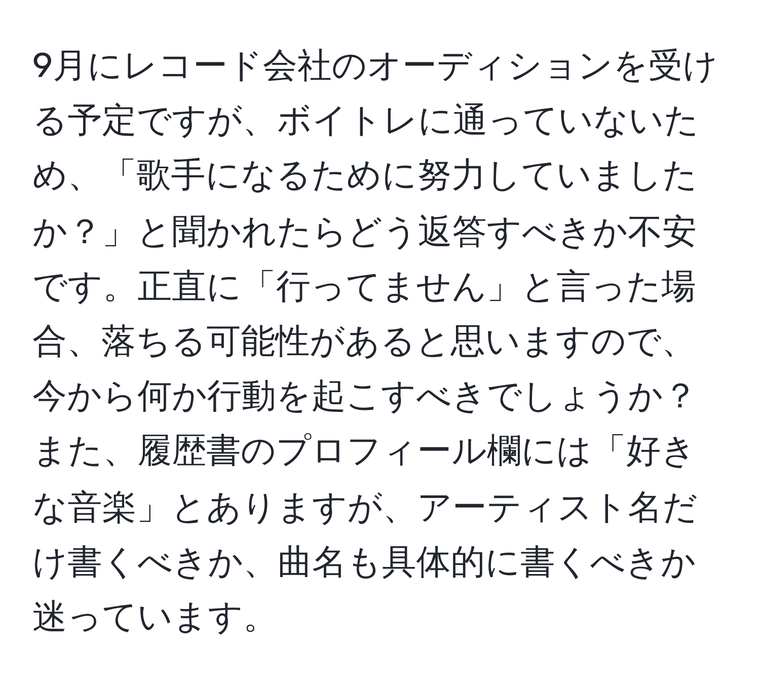 9月にレコード会社のオーディションを受ける予定ですが、ボイトレに通っていないため、「歌手になるために努力していましたか？」と聞かれたらどう返答すべきか不安です。正直に「行ってません」と言った場合、落ちる可能性があると思いますので、今から何か行動を起こすべきでしょうか？また、履歴書のプロフィール欄には「好きな音楽」とありますが、アーティスト名だけ書くべきか、曲名も具体的に書くべきか迷っています。