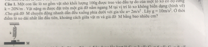 Một con lắc lò xo gồm vật nhỏ khối lượng 100g được treo vào đầu tự do của một lỏ xo có độ cùng
k=20N/m. Vật nặng m được đặt trên một giá đỡ nằm ngang M tại vị trí lò xo không biến dạng (hình vẽ) 
.Cho giá đỡ M chuyên động nhanh dần đều xuống phía dưới với gia tốc a=2m/s^2. Lây g=10m/s^2. Ở thời 
điểm lò xo dài nhất lần đầu tiên, khoảng cách giữa vật m và giá đỡ M bằng bao nhiêu cm?