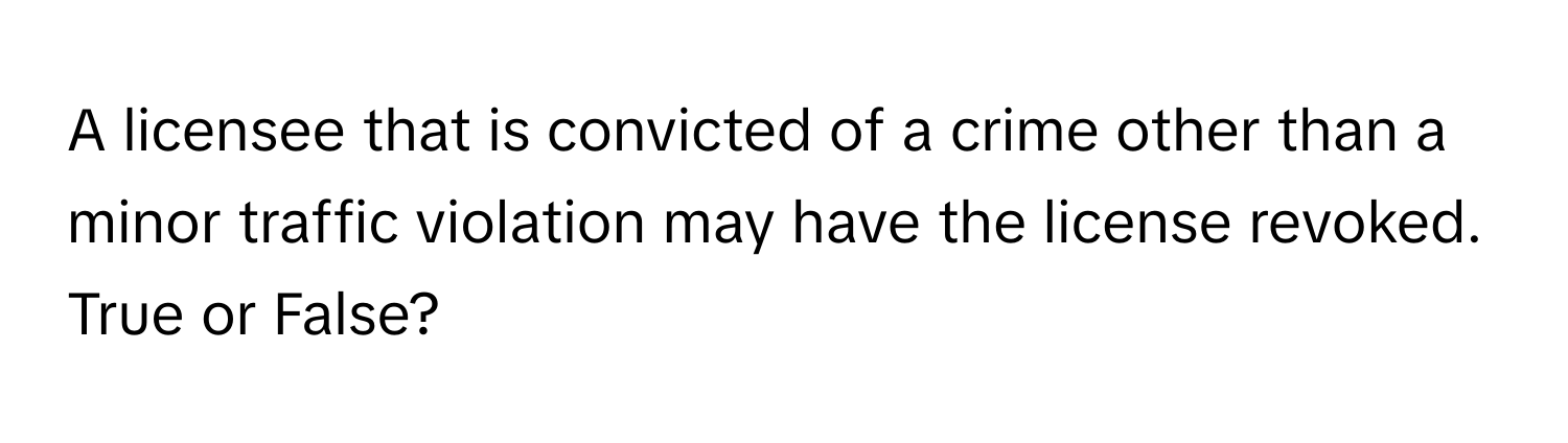 A licensee that is convicted of a crime other than a minor traffic violation may have the license revoked. True or False?