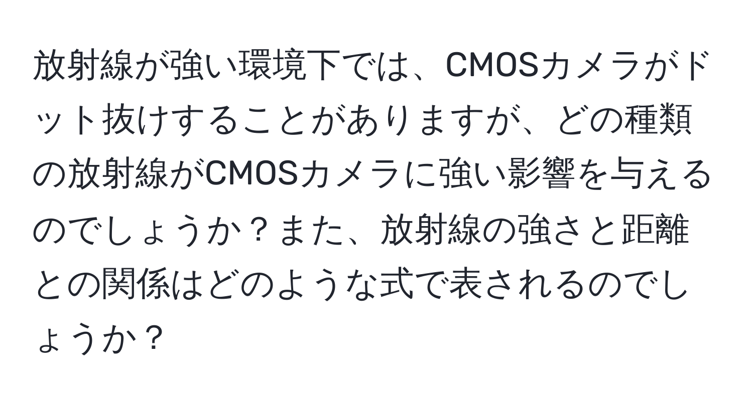 放射線が強い環境下では、CMOSカメラがドット抜けすることがありますが、どの種類の放射線がCMOSカメラに強い影響を与えるのでしょうか？また、放射線の強さと距離との関係はどのような式で表されるのでしょうか？