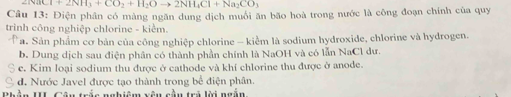 Cl+2NH_3+CO_2+H_2Oto 2NH_4Cl+Na_2CO_3
Câu 13: Điện phân có màng ngăn dung dịch muối ăn bão hoà trong nước là công đoạn chính của quy
trình công nghiệp chlorine - kiểm.
Ta. Sản phẩm cơ bản của công nghiệp chlorine - kiểm là sodium hydroxide, chlorine và hydrogen.
b. Dung dịch sau điện phân có thành phần chính là NaOH và có lẫn NaCl dư.
c. Kim loại sodium thu được ở cathode và khí chlorine thu được ở anode.
d. Nước Javel được tạo thành trong bể điện phân.
DL T n II. Câu trắc nghiệm vêu cầu trả lời ngắn,