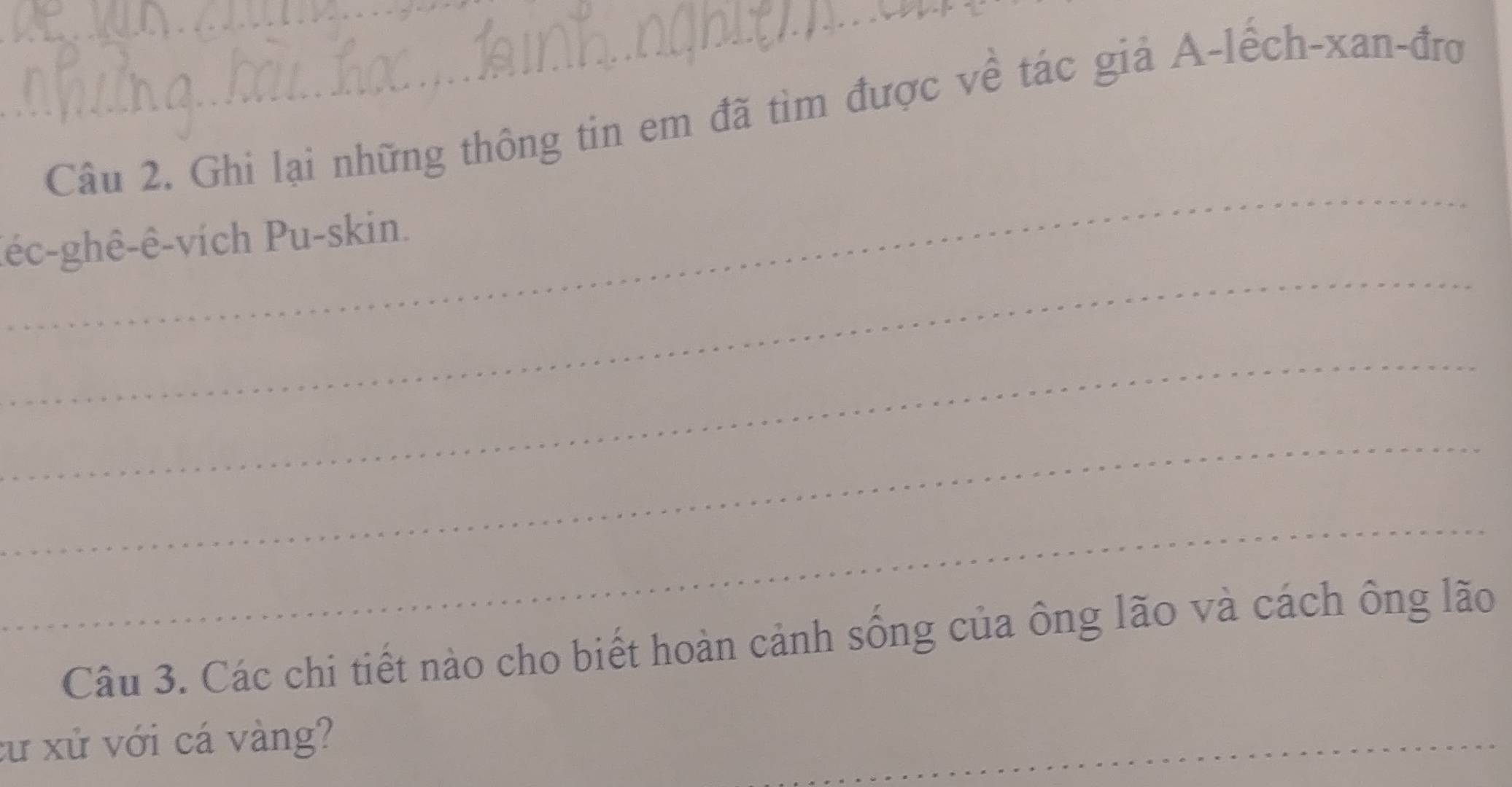 Ghi lại những thông tin em đã tìm được về tác giả A-lếch-xan-đrợ 
_ 
_ 
(éc-ghê-ê-vích Pu-skin. 
_ 
_ 
_ 
Câu 3. Các chi tiết nào cho biết hoàn cảnh sống của ông lão và cách ông lão 
xư xử với cá vàng? 
_