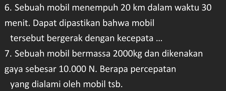 Sebuah mobil menempuh 20 km dalam waktu 30
menit. Dapat dipastikan bahwa mobil 
tersebut bergerak dengan kecepata ... 
7. Sebuah mobil bermassa 2000kg dan dikenakan 
gaya sebesar 10.000 N. Berapa percepatan 
yang dialami oleh mobil tsb.