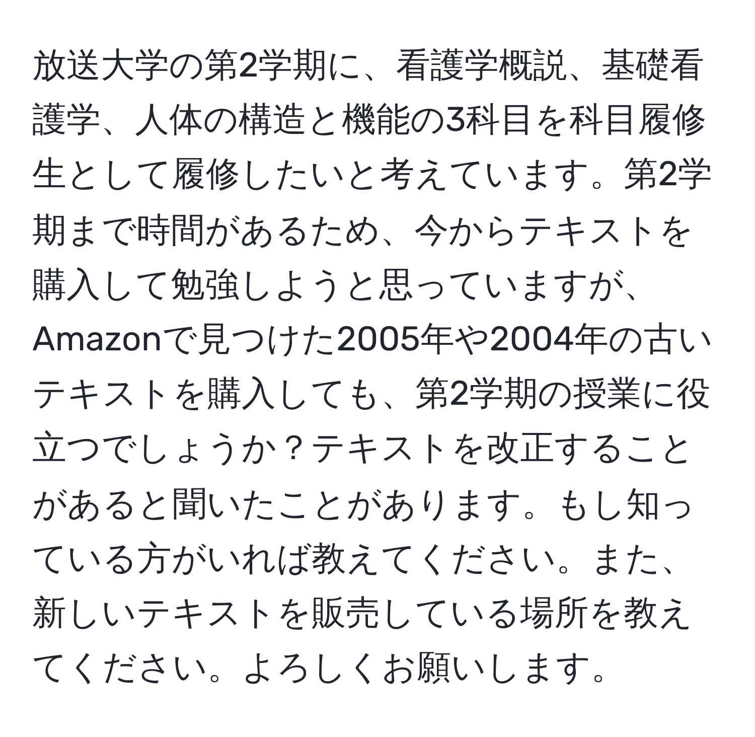 放送大学の第2学期に、看護学概説、基礎看護学、人体の構造と機能の3科目を科目履修生として履修したいと考えています。第2学期まで時間があるため、今からテキストを購入して勉強しようと思っていますが、Amazonで見つけた2005年や2004年の古いテキストを購入しても、第2学期の授業に役立つでしょうか？テキストを改正することがあると聞いたことがあります。もし知っている方がいれば教えてください。また、新しいテキストを販売している場所を教えてください。よろしくお願いします。