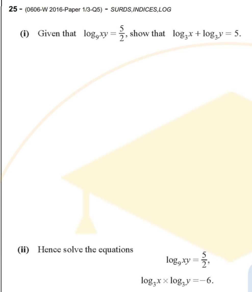 25 - (0606-W 2016-Paper 1/3-Q5) - SURDS,INDICES,LOG 
(i) Given that log _9xy= 5/2  , show that log _3x+log _3y=5. 
(ii) Hence solve the equations
log _9xy= 5/2 ,
log _3x* log _3y=-6.