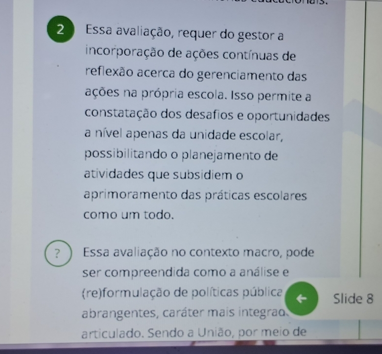 Essa avaliação, requer do gestor a 
incorporação de ações contínuas de 
reflexão acerca do gerenciamento das 
ações na própria escola. Isso permite a 
constatação dos desafios e oportunidades 
a nível apenas da unidade escolar, 
possibilitando o planejamento de 
atividades que subsidiem o 
aprimoramento das práticas escolares 
como um todo. 
？ Essa avaliação no contexto macro, pode 
ser compreendida como a análise e 
(re)formulação de políticas pública Slide 8 
abrangentes, caráter mais integrad 
articulado. Sendo a União, por meio de