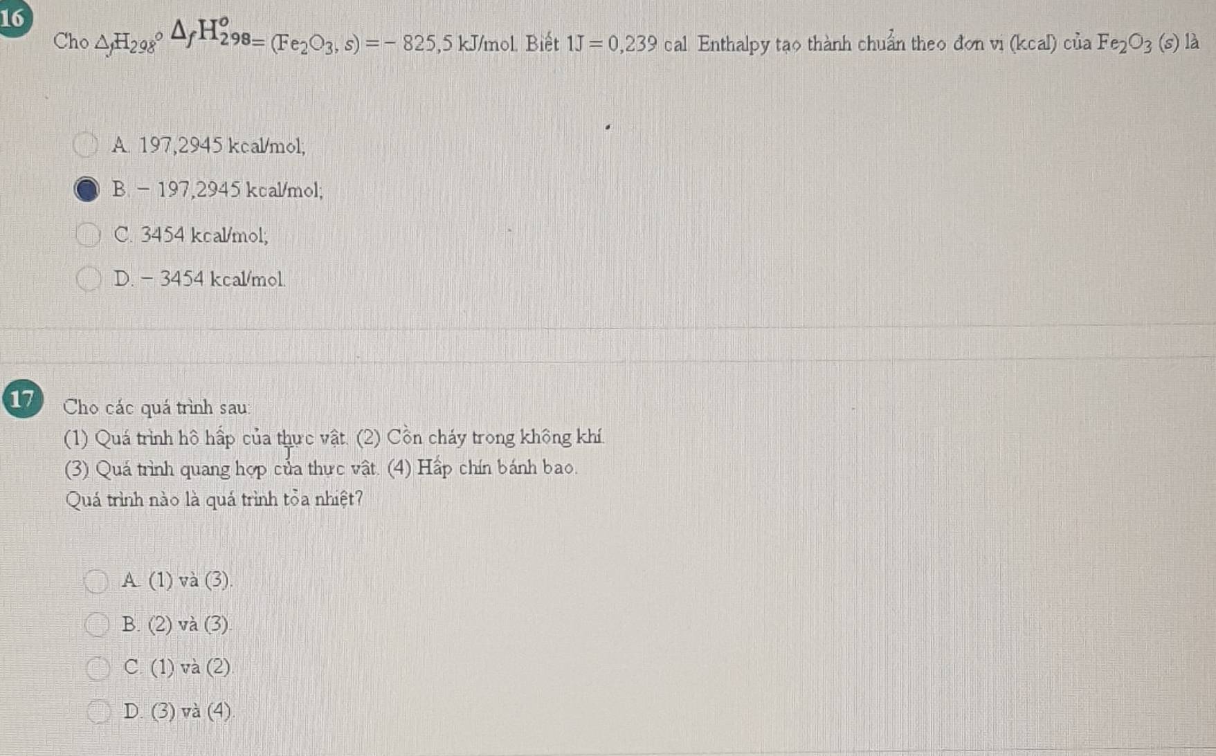 16 △ _fH_298circ △ _fH_(298)^o=(Fe_2O_3,s)=-825,5kJ/ mol Biết 1J=0,239 cal Enthalpy tạo thành chuẩn theo đơn vị (kcal)ciiaFe_2O_3(s) là
Cho
A. 197,2945 kcal/mol,
B - 197,2945 kcal/mol;
C. 3454 kcal/mol;
D. - 3454 kcal/mol.
17 Cho các quá trình sau:
(1) Quá trình hô hấp của thực vật. (2) Cồn cháy trong không khí.
(3) Quá trình quang hợp của thực vật. (4) Hấp chín bánh bao.
Quá trình nào là quá trình tỏa nhiệt?
A(1) và (3)
B. (2) và (3)
C. (1) và (2)
D. (3) Voverline a (4)