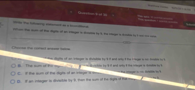 Matthew Viides 1//2A % 36 M
Question 9 of 30 This quiz: 30 pointisl possible
This question: 1 pointis) possisls Submi
While the following statement as a biconditional.
When the sum of the digits of an integer is divisible by 9, the integer is divisible by 9 and vice verss
Choose the correct answer below.
the digits of an integer is divisible by 9 if and only if the integer is not divisible by 9.
B. The sum of the ay y is divisible by 9 if and only if the integer is divisible by 9.
C. If the sum of the digits of an integer is divisi the integer is not divisible by 9.
D. If an integer is divisible by 9, then the sum of the digits of that me