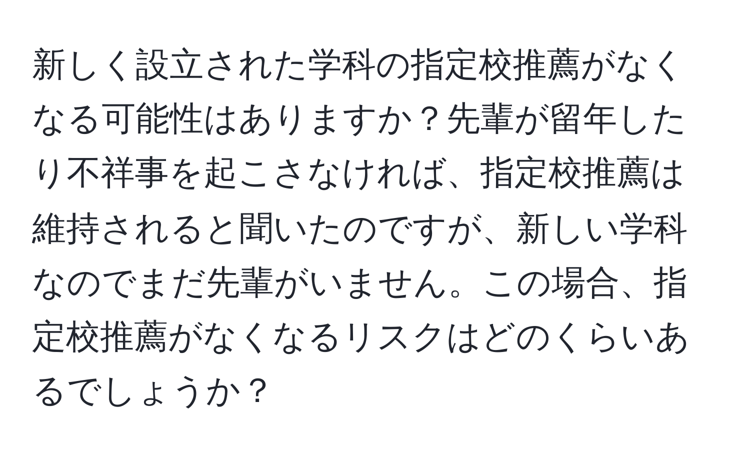 新しく設立された学科の指定校推薦がなくなる可能性はありますか？先輩が留年したり不祥事を起こさなければ、指定校推薦は維持されると聞いたのですが、新しい学科なのでまだ先輩がいません。この場合、指定校推薦がなくなるリスクはどのくらいあるでしょうか？