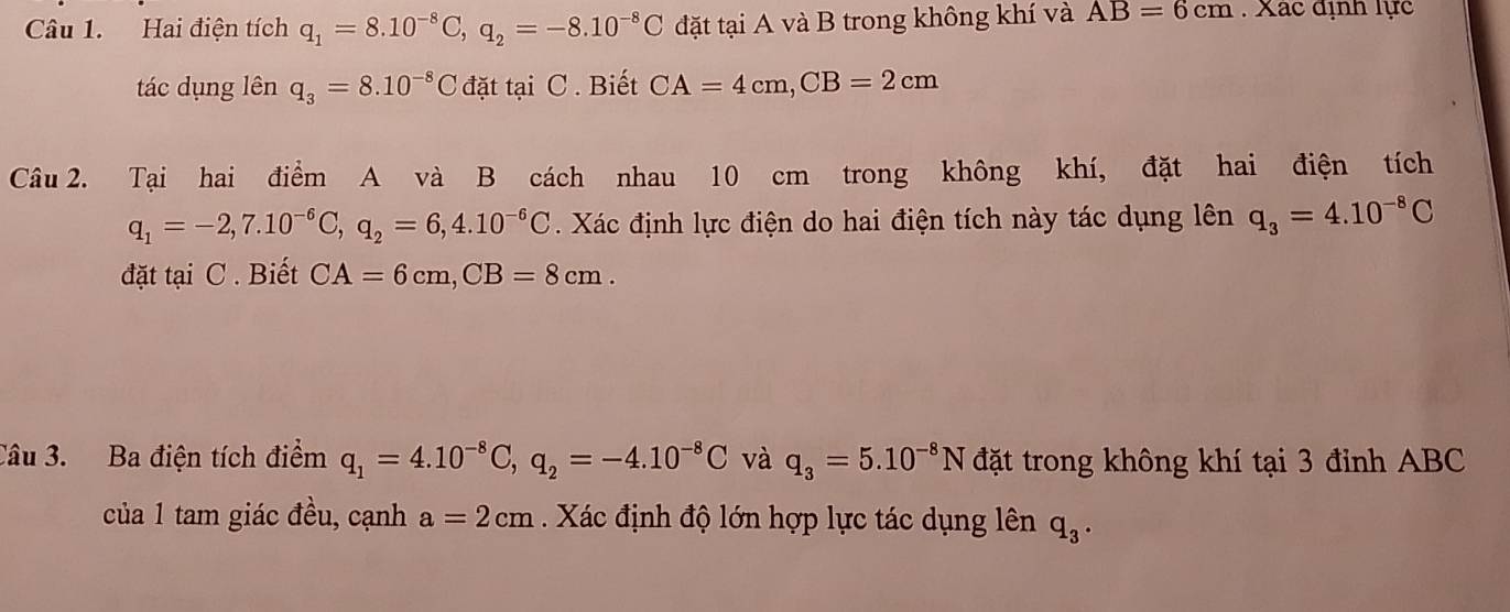 Hai điện tích q_1=8.10^(-8)C, q_2=-8.10^(-8)C đặt tại A và B trong không khí và AB=6cm. Xác định lực 
tác dụng lên q_3=8.10^(-8)C đặt tại C. Biết CA=4cm, CB=2cm
Câu 2. Tại hai điểm A và B cách nhau 10 cm trong không khí, đặt hai điện tích
q_1=-2, 7.10^(-6)C, q_2=6, 4.10^(-6)C Xác định lực điện do hai điện tích này tác dụng lên q_3=4.10^(-8)C
đặt tại C . Biết CA=6cm, CB=8cm. 
Câu 3. Ba điện tích điểm q_1=4.10^(-8)C, q_2=-4.10^(-8)C và q_3=5.10^(-8)N đặt trong không khí tại 3 đỉnh ABC
của 1 tam giác đều, cạnh a=2cm Xác định độ lớn hợp lực tác dụng lên q_3.