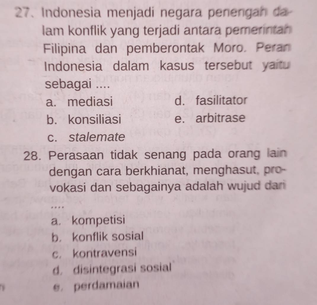 Indonesia menjadi negara penengah da
lam konflik yang terjadi antara pemerintan
Filipina dan pemberontak Moro. Peran
Indonesia dalam kasus tersebut yaitu
sebagai ....
a. mediasi d. fasilitator
b. konsiliasi e. arbitrase
c. stalemate
28. Perasaan tidak senang pada orang lain
dengan cara berkhianat, menghasut, pro-
vokasi dan sebagainya adalah wujud dari
…
a. kompetisi
b， konflik sosial
c. kontravensi
d. disintegrasi sosial
e， perdamaian