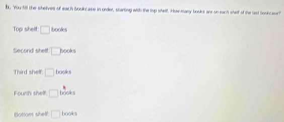 You fill the shelves of each bookcase in order, starting with the top shelf. How many books are on each shelf of the last bookcase? 
Top shelf: □ books 
Second shelf: □ books
Third shelf □ books 
Fourth shelf: □ books 
Bottom shelf: □ books