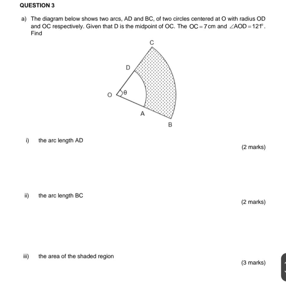 The diagram below shows two arcs, AD and BC, of two circles centered at O with radius OD
and OC respectively. Given that D is the midpoint of OC. The OC=7cm and ∠ AOD=121°. 
Find 
i) the arc length AD
(2 marks) 
ii) the arc length BC
(2 marks) 
iii) the area of the shaded region 
(3 marks)