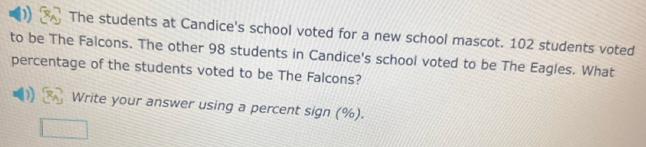 The students at Candice's school voted for a new school mascot. 102 students voted 
to be The Falcons. The other 98 students in Candice's school voted to be The Eagles. What 
percentage of the students voted to be The Falcons? 
Write your answer using a percent sign (%).