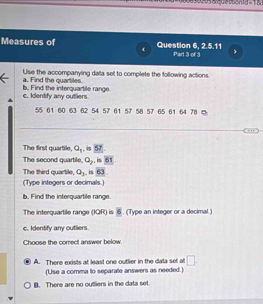 680830205 &questionid =1 
Measures of Question 6, 2.5.11
< Part 3 of 3
Use the accompanying data set to complete the following actions.
a. Find the quartiles.
b. Find the interquartile range.
c. Identify any outliers.
 55 61 60 63 62 54 57 61 57 58 57 65 61 64 78 □
The first quartile, Q_1 , is 57.
The second quartile, Q_2 , is 61.
The third quartile, Q_3 , is 63.
(Type integers or decimals.)
b. Find the interquartile range.
The interquartile range (IQR) is boxed 6. (Type an integer or a decimal.)
c. Identify any outliers.
Choose the correct answer below.
A. There exists at least one outlier in the data set at □. 
(Use a comma to separate answers as needed.)
B. There are no outliers in the data set.