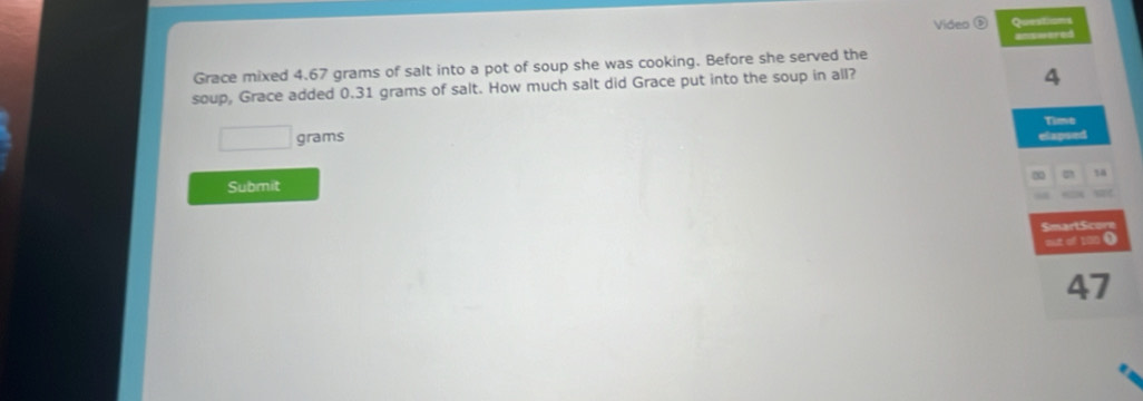 Video ⑤ Questions 
answered 
Grace mixed 4.67 grams of salt into a pot of soup she was cooking. Before she served the 
soup, Grace added 0.31 grams of salt. How much salt did Grace put into the soup in all?
4
Time
grams
elapsed
18
Submit 
SmartScore 
out of 100 0
47