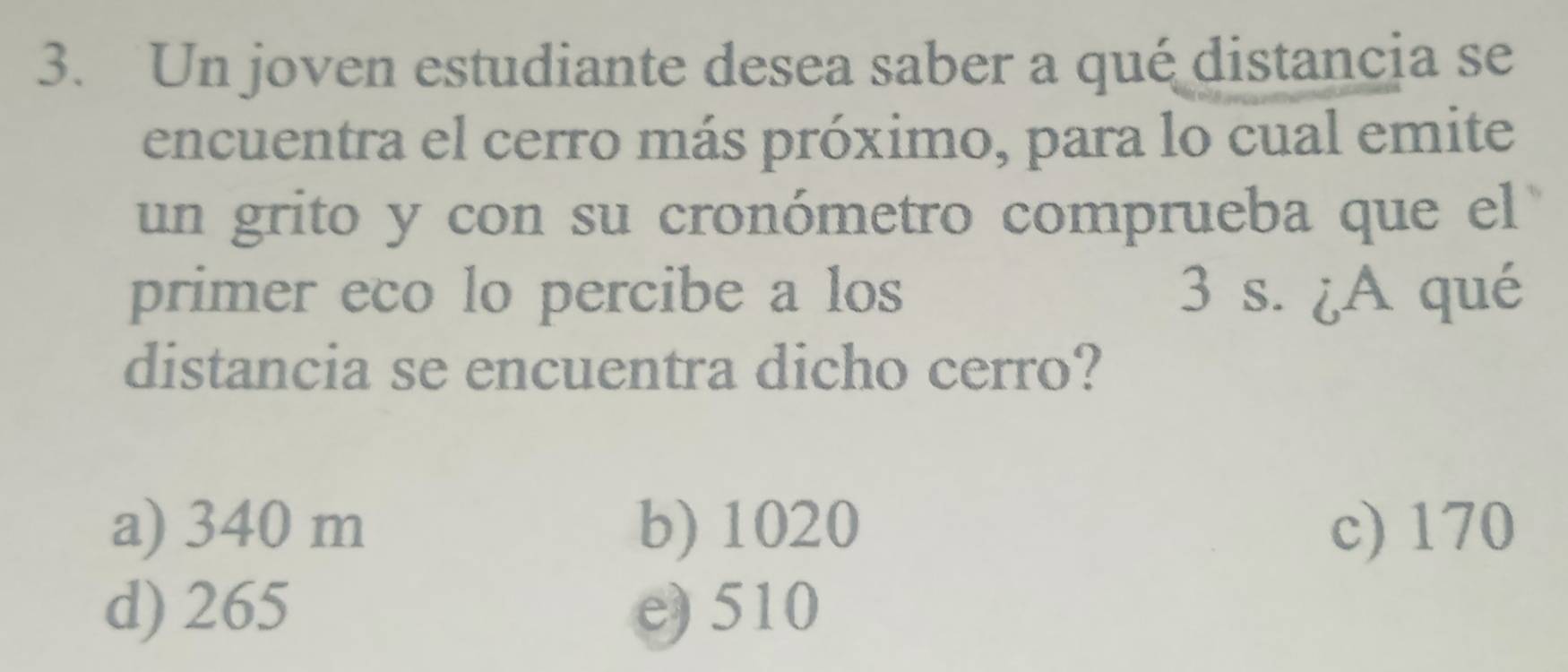 Un joven estudiante desea saber a qué distancia se
encuentra el cerro más próximo, para lo cual emite
un grito y con su cronómetro comprueba que el
primer eco lo percibe a los 3 s. ¿A qué
distancia se encuentra dicho cerro?
a) 340 m b) 1020 c) 170
d) 265 e) 510