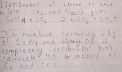 ) Combustion of Ethene in aois 
to foom CO_2 and H_x2O gives
C_2H_4+3O_2to 2CO_2+2H_2O
If a mixtuse contaning 2. 89
of C_2H_4
is 
completely combusted then 
calculate the masses of
O_2 and c02