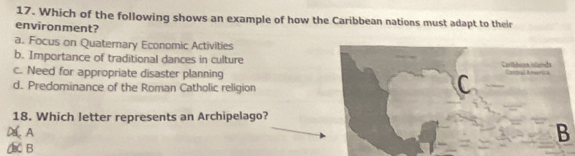 Which of the following shows an example of how the Caribbean nations must adapt to their
environment?
a. Focus on Quaternary Economic Activities
b. Importance of traditional dances in culture
c. Need for appropriate disaster planning
d. Predominance of the Roman Catholic religion
18. Which letter represents an Archipelago?
DA
B
A B