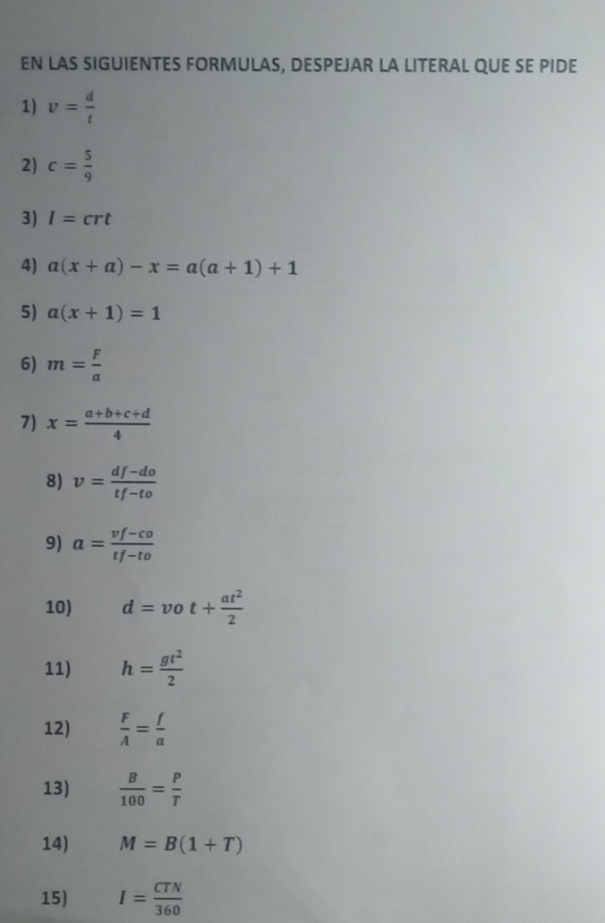 EN LAS SIGUIENTES FORMULAS, DESPEJAR LA LITERAL QUE SE PIDE 
1) v= d/t 
2) c= 5/9 
3) I=crt
4) a(x+a)-x=a(a+1)+1
5) a(x+1)=1
6) m= F/a 
7) x= (a+b+c+d)/4 
8) v= (df-do)/tf-to 
9) a= (vf-co)/tf-to 
10) d=vot+ at^2/2 
11) h= gt^2/2 
12)  F/A = f/a 
13)  B/100 = P/T 
14) M=B(1+T)
15) I= CTN/360 