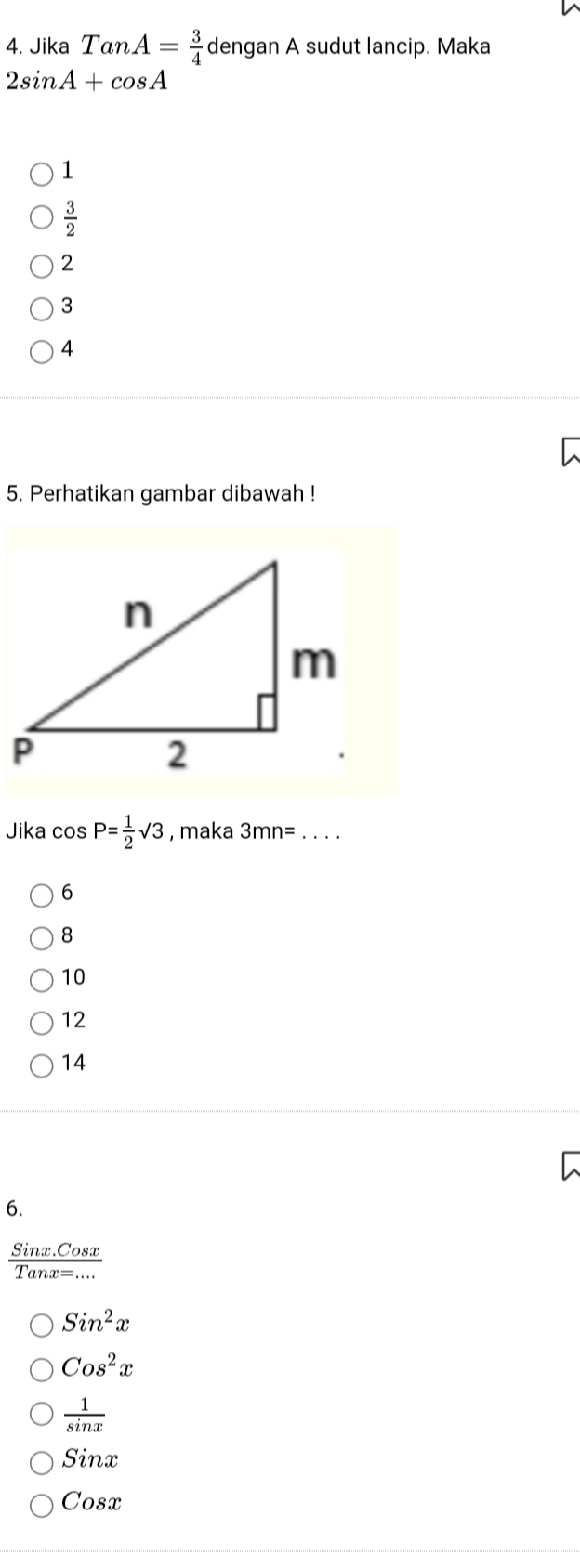 Jika TanA= 3/4  dengan A sudut lancip. Maka
2sin A+cos A
1
 3/2 
2
3
4
5. Perhatikan gambar dibawah !
Jika cos P= 1/2 sqrt(3) , maka 3mn=.. _
6
8
10
12
14
6.
 (Sinx.Cosx)/Tanx=... 
Sin^2x
Cos^2x
 1/sin x 
Sinx
Cosx