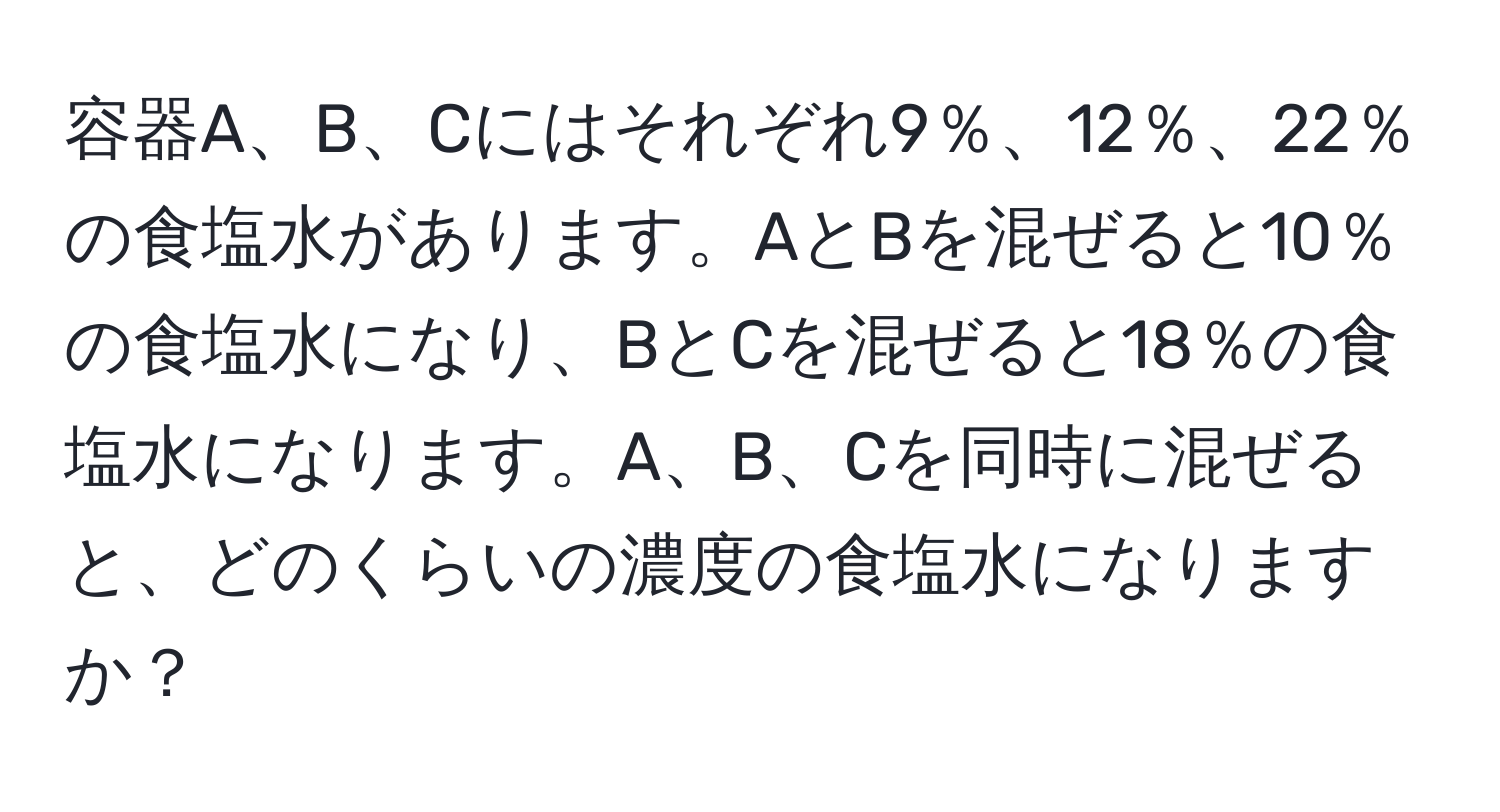 容器A、B、Cにはそれぞれ9％、12％、22％の食塩水があります。AとBを混ぜると10％の食塩水になり、BとCを混ぜると18％の食塩水になります。A、B、Cを同時に混ぜると、どのくらいの濃度の食塩水になりますか？