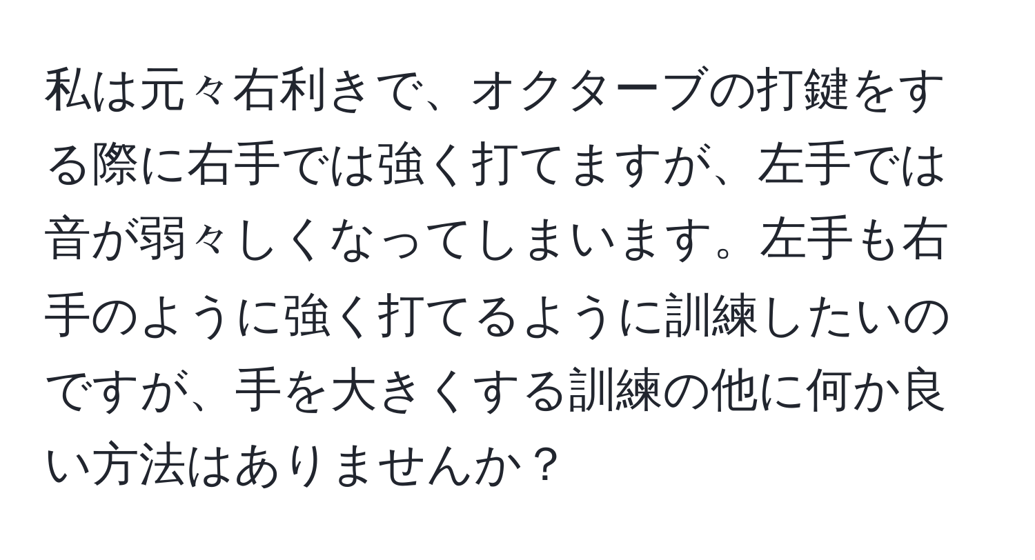 私は元々右利きで、オクターブの打鍵をする際に右手では強く打てますが、左手では音が弱々しくなってしまいます。左手も右手のように強く打てるように訓練したいのですが、手を大きくする訓練の他に何か良い方法はありませんか？