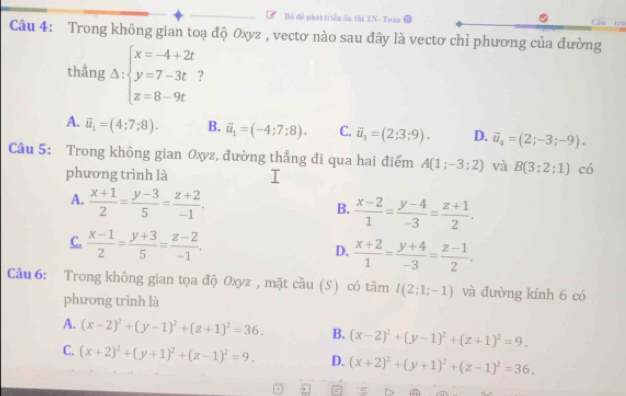 Bỏ để phát triểm ổn thi TN- Toán Cáu tru
Câu 4: Trong không gian toạ độ Oxyz , vectơ nào sau đây là vectơ chỉ phương của đường
thẳng Delta :beginarrayl x=-4+2t y=7-3t z=8-9tendarray. ?
A. vector u_1=(4;7;8). B. vector u_1=(-4;7;8). C. vector u_3=(2;3;9). D. vector u_4=(2;-3;-9).
Câu 5: Trong không gian Oxyz, đường thẳng đi qua hai điểm A(1;-3;2) và B(3;2;1) có
phương trình là
A.  (x+1)/2 = (y-3)/5 = (z+2)/-1 .
B.  (x-2)/1 = (y-4)/-3 = (z+1)/2 .
C.  (x-1)/2 = (y+3)/5 = (z-2)/-1 .
D.  (x+2)/1 = (y+4)/-3 = (z-1)/2 .
Câu 6: Trong không gian tọa độ Oxyz , mặt cầu (S) có tâm I(2;1;-1) và đường kính 6 có
phương trình là
A. (x-2)^2+(y-1)^2+(z+1)^2=36. B. (x-2)^2+(y-1)^2+(z+1)^2=9.
C. (x+2)^2+(y+1)^2+(z-1)^2=9. D. (x+2)^2+(y+1)^2+(z-1)^2=36.