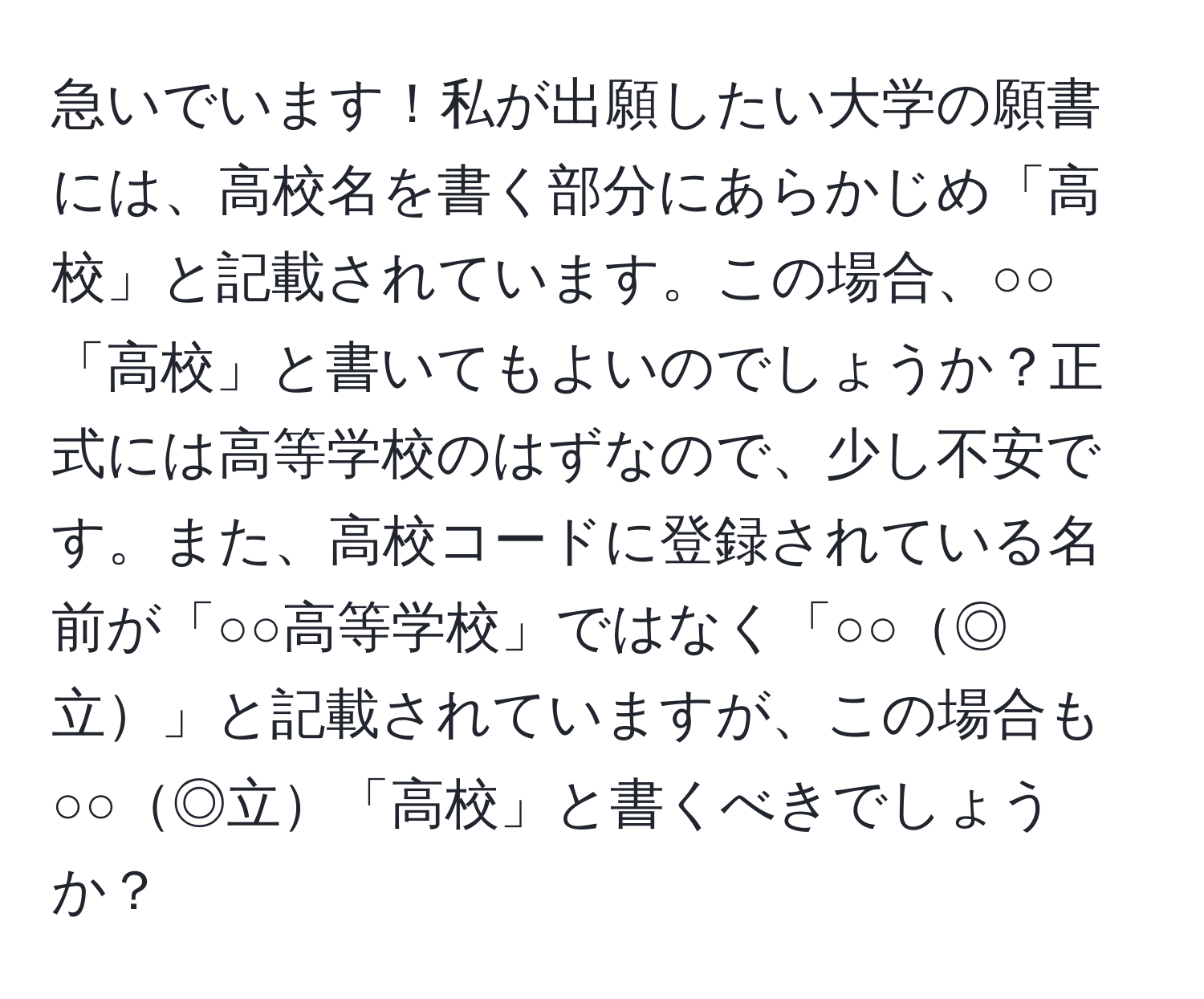 急いでいます！私が出願したい大学の願書には、高校名を書く部分にあらかじめ「高校」と記載されています。この場合、○○「高校」と書いてもよいのでしょうか？正式には高等学校のはずなので、少し不安です。また、高校コードに登録されている名前が「○○高等学校」ではなく「○○◎立」と記載されていますが、この場合も○○◎立「高校」と書くべきでしょうか？