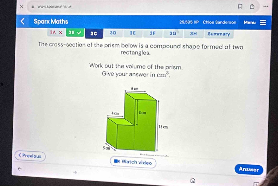 Sparx Maths 29,595 XP Chloe Sanderson Menu 
3A x 38 3C 3D 3 E 3F 3G 3H Summary 
The cross-section of the prism below is a compound shape formed of two 
rectangles. 
Work out the volume of the prism. 
Give your answer in cm^3. 
< Previous Watch video 
Answer