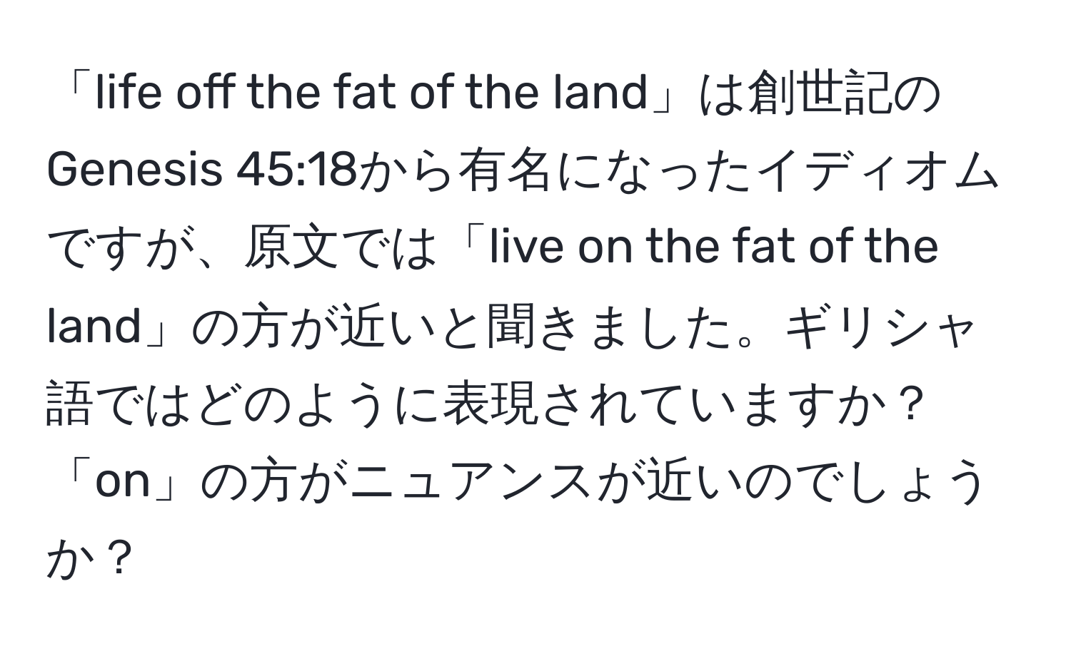 「life off the fat of the land」は創世記のGenesis 45:18から有名になったイディオムですが、原文では「live on the fat of the land」の方が近いと聞きました。ギリシャ語ではどのように表現されていますか？「on」の方がニュアンスが近いのでしょうか？