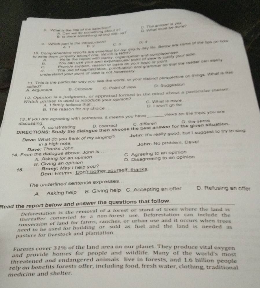 What must be done?
A. Can we do something about it? C. The anewer is yes
8. What is the title of the selection?
B is there something wrong with us?
0 4
9. Which part is the introduction? C. 3
A. 1 B. 2
10. Comprehensive reports are essential for our day-to day life. Below are some of the tips on how
to write them properly except one. Which is NOT?
A Write the report with clarity, organization and completeness
B. You can use your own experiences! point of vew to justity your side
C. Provide support, reason or basis on your topic or point.
D. The use of capitalization, punctuation and grammar so that the reader carl slesilly
understand your point of view is not necessary 
called? 11. This is the particular way you see the world, or your distinct perspective on things. What is this
A Argument B. Criticism C. Point of view D. Suggestion
12. Opinion is a judgment, or appraisal formed in the mind about a particular master.
Which phrase is used to introduce your opinion?
A. I firmly believe that ... C. What is more
B. The reason for my choice . D. I won't go for
13..If you are agreeing with someone, it means you have _views on the topic you are .
discussing C. differen D. the same
A. constrasting B. coerrect
DIRECTIONS: Study the dialogue then choose the best answer for the given situation.
Dave: What do you think of my singing? John: It's really good, but I suggest to try to sing
in a high note.
Dave: Thanks John John: No problem, Dave!
14. From the dialogue above, John is ...
A. Asking for an opinion C. Agreeing to an opinion
B. Giving an opinion D. Disagreeing to an opinion
15. Romy: May I help you?
Don: Hmmm, Don't bother yourself, thanks
The underlined sentence expresses...
A. Asking help B. Giving help C. Accepting an offer D. Refusing an offer
Read the report below and answer the questions that follow.
Deforestation is the removal of a forest or stand of trees where the land is
thereafter converted to a non-forest use. Deforestation can include the
conversion of land for farms, ranches, or urban use and it occurs when trees
need to be used for building or sold as fuel and the land is needed as
pasture for livestock and plantation
Forests cover 31% of the land area on our planet. They produce vital oxygen
and provide homes for people and wildlife. Many of the world's most
threatened and endangered animals live in forests, and 1.6 billion people
rely on benefits forests offer, including food, fresh water, clothing, traditional
medicine and shelter.