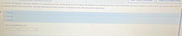 PRCTICE ANOTHER 
A school newspaper reporter decides to randomly survey 18 students to see if they will attend Tet (Vietnamese New Year) festivisles this year Based on past years, she knows that 21% of 
students attend Tet festivities. We are interested in the number of students who will attend the festivities 
). Part (a) 
Part (b) 
Part c| 
Gève the distribution of X
x-□ (□ ,□ )