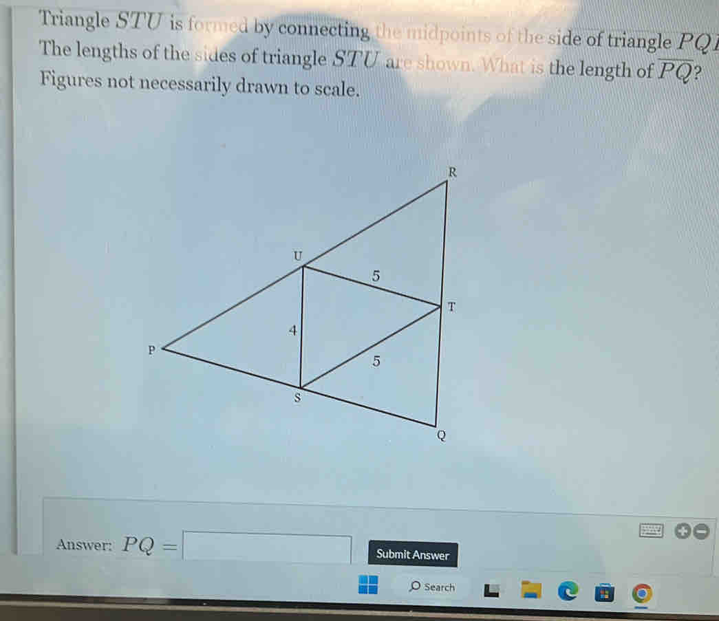 Triangle STU is formed by connecting the midpoints of the side of triangle PQI
The lengths of the sides of triangle STU are shown. What is the length of overline PQ 9 
Figures not necessarily drawn to scale. 
Answer: PQ=□ Submit Answer 
Search