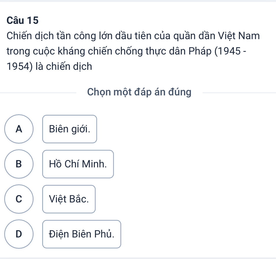 Chiến dịch tần công lớn dầu tiên của quần dần Việt Nam
trong cuộc kháng chiến chống thực dân Pháp (1945 -
1954) là chiến dịch
Chọn một đáp án đúng
A Biên giới.
B Hồ Chí Minh.
C Việt Bắc.
D Điện Biên Phủ.