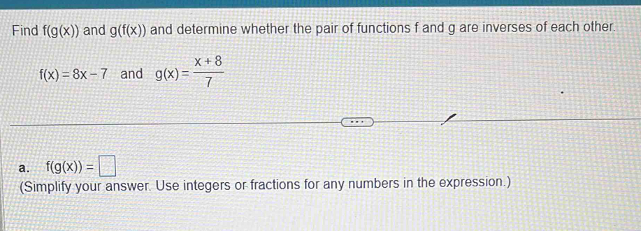 Find f(g(x)) and g(f(x)) and determine whether the pair of functions f and g are inverses of each other.
f(x)=8x-7 and g(x)= (x+8)/7 
a. f(g(x))=□
(Simplify your answer. Use integers or fractions for any numbers in the expression.)