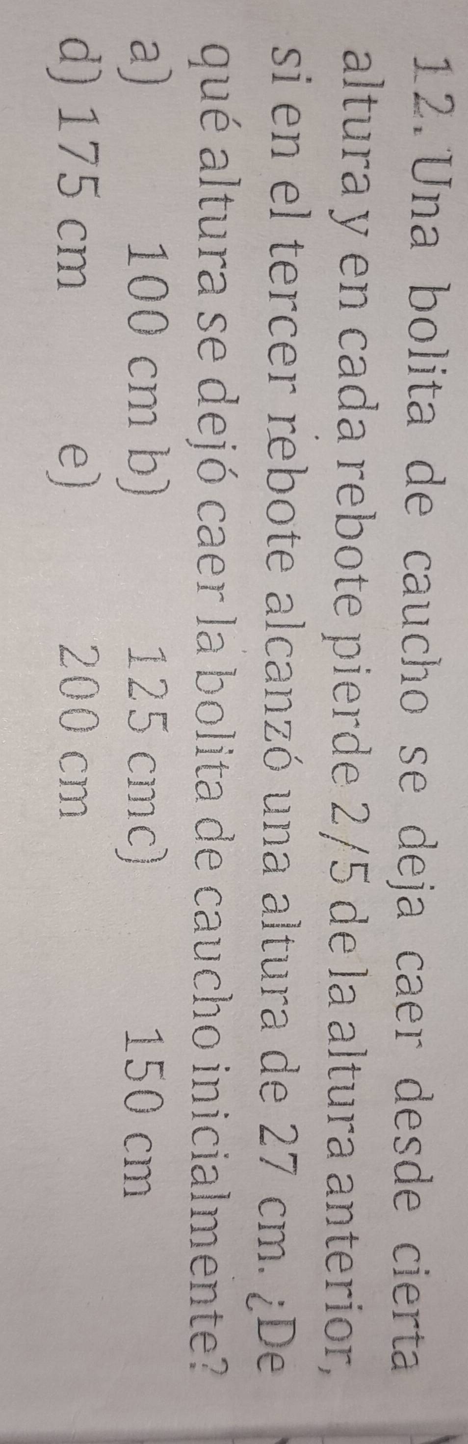 Una bolita de caucho se deja caer desde cierta
altura y en cada rebote pierde 2/5 de la altura anterior,
si en el tercer rebote alcanzó una altura de 27 cm. ¿De
qué altura se dejó caer la bolita de caucho inicialmente?
a) 100 cm b) 125 cmc) 150 cm
d) 175 cm e) 200 cm