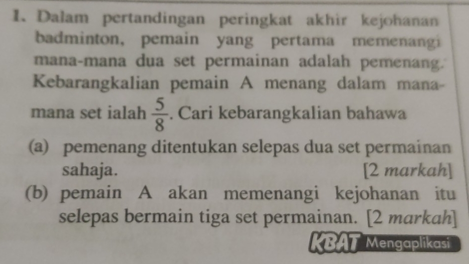 Dalam pertandingan peringkat akhir kejohanan 
badminton, pemain yang pertama memenangi 
mana-mana dua set permainan adalah pemenang. 
Kebarangkalian pemain A menang dalam mana- 
mana set ialah  5/8 . Cari kebarangkalian bahawa 
(a) pemenang ditentukan selepas dua set permainan 
sahaja. [2 markah] 
(b) pemain A akan memenangi kejohanan itu 
selepas bermain tiga set permainan. [2 markah] 
KBAT Mengaplikasi