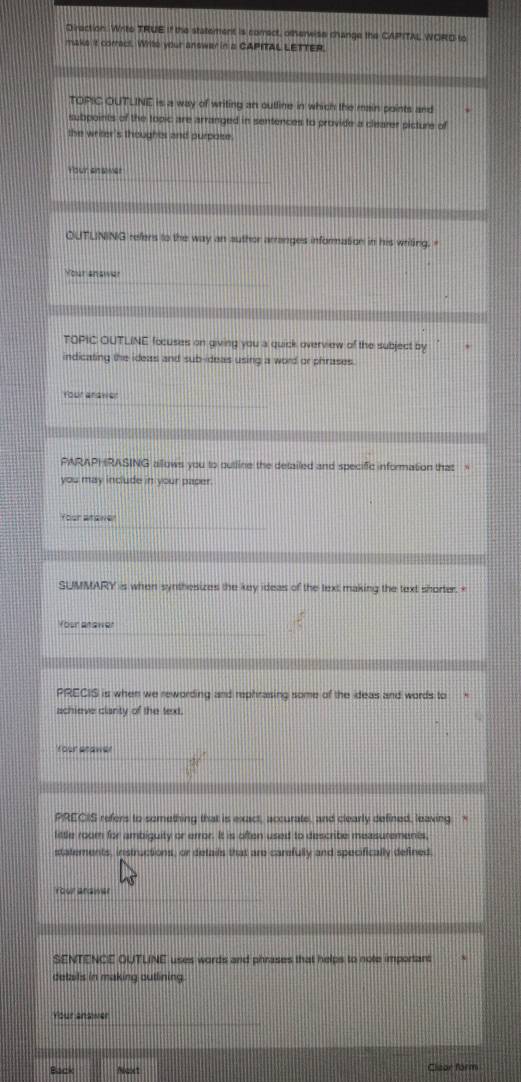 Direction. Write TRUE if the statement is correct, otherwise change the CAPITAL WORD to 
maks it corract. Writs your answer in a CAPITAL LETTER. 
TOPIC OUTLINE is a way of writing an outline in which the main points and 
subpoints of the topic are arranged in sentences to provide a clearer picture of 
the writer's thoughts and purpose. 
Your answer 
QUTLNING refers to the way an author arranges information in his writing." 
Your answer 
TOPIC OUTLINE focuses on giving you a quick overview of the subject by 
indicating the ideas and sub-ideas using a word or phrases. 
Your anawer 
PARAPHRASING allows you to outline the detailed and specific information that 
you may include in your paper. 
Your arawer 
SUMMARY is when synthesizes the key ideas of the text making the text shorter.< 
Your anawer 
PRECIS is when we rewording and rephrasing some of the ideas and words to 
achieve clarty of the text. 
Your snawer 
PRECIS refers to something that is exact, accurate, and clearly defined, leaving * 
little room for ambiguity or error. It is often used to describe measurements, 
statements, instructions, or details that are carefully and specifically defined. 
Your andwer 
SENTENCE OUTLINE uses words and phrases that helps to note important 
details in making outlining. 
Your answer 
Back Ncet Clizor form