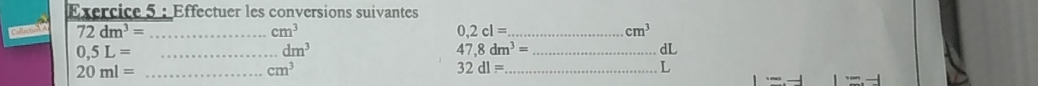 Exércice 5 : Éffectuer les conversions suivantes 
cstecti 72dm^3= _ cm^3 0,2cl= _ cm^3
0,5L= _
dm^3
47,8dm^3= _
dL
20ml= _
cm^3
32dl= _ 
L