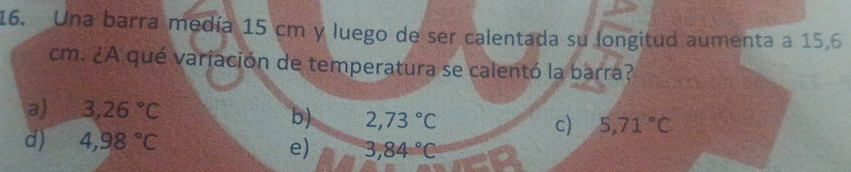 Una barra medía 15 cm y luego de ser calentada su longitud aumenta a 15,6
cm. ¿A qué variación de temperatura se calentó la barra?
a) 3,26°C
b) 2,73°C 5,71°C
c)
d) 4,98°C e) 3,84°C